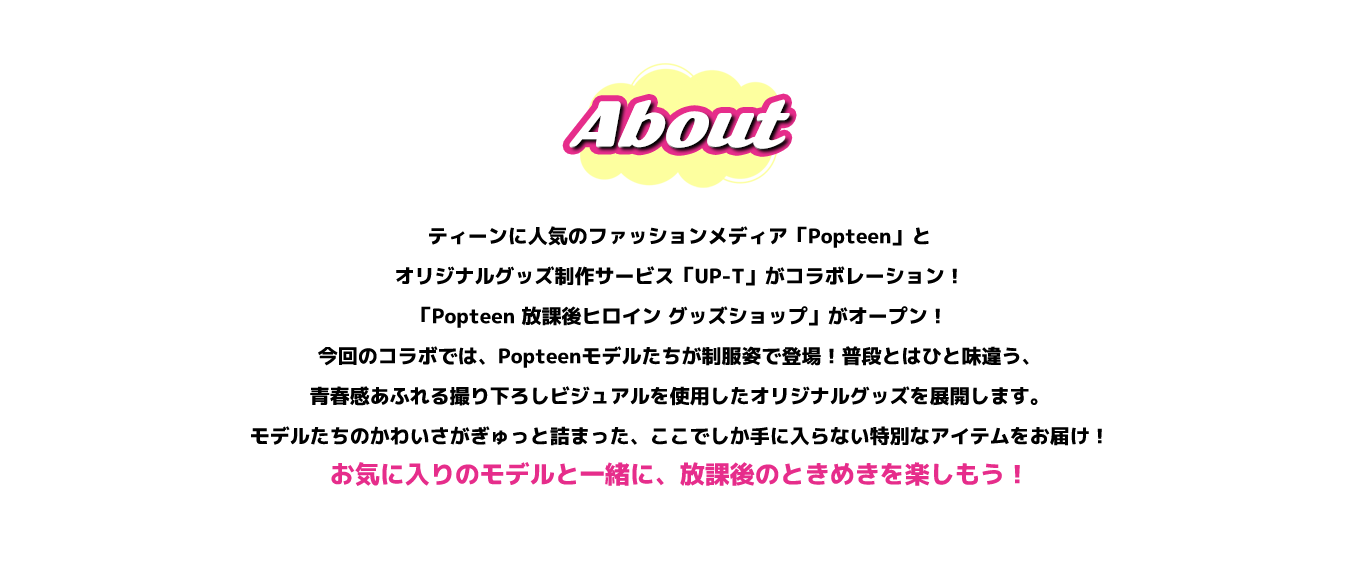image-ティーンに人気のファッションメディア「Popteen」と、オリジナルグッズ制作サービス「UP-T」がコラボレーション！ 「Popteen 放課後ヒロイン グッズショップ」がオープン！ 今回のコラボでは、Popteenモデルたちが制服姿で登場！普段とはひと味違う、青春感あふれる撮り下ろしビジュアルを使用したオリジナルグッズを展開します。 モデルたちのかわいさがぎゅっと詰まった、ここでしか手に入らない特別なアイテムをお届け！ お気に入りのモデルと一緒に、放課後のときめきを楽しもう！