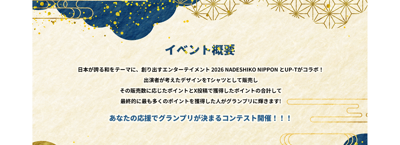 image-日本が誇る和をテーマに、創り出すエンターテイメント 2026 NADESHIKO NIPPON とUP-Tがコラボ！ 出演者が考えたデザインをTシャツとして販売し その販売数に応じたポイントとX投稿で獲得したポイントの合計して 最終的に最も多くのポイントを獲得した人がグランプリに輝きます! あなたの応援でグランプリが決まるコンテスト開催！！！