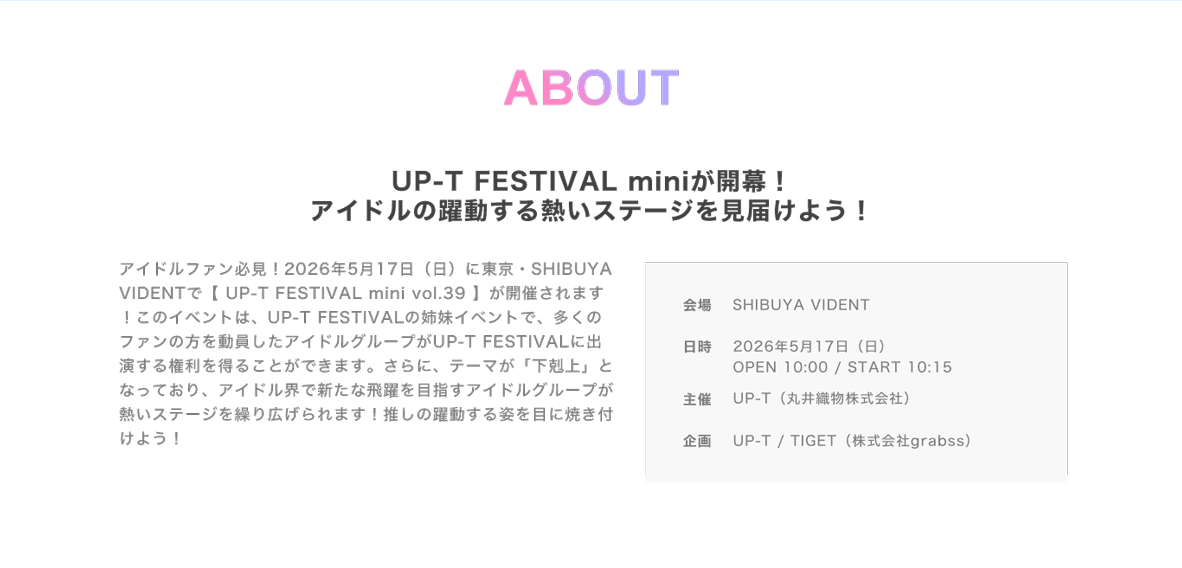 image-アイドルファン必見！2026年5月17日（日）にSHIBUYA VIDENTで【 UP-T FESTIVAL mini vol.39】が開催されます！ このイベントは、UP-T FESTIVALの姉妹イベントで、多くのファンの方を動員したアイドルグループがUP-T FESTIVALに出演する権利を得ることができます。さらに、テーマが「下剋上」となっており、アイドル界で新たな飛躍を目指すアイドルグループが熱いステージを繰り広げられます！推しの躍動する姿を目に焼き付けよう！