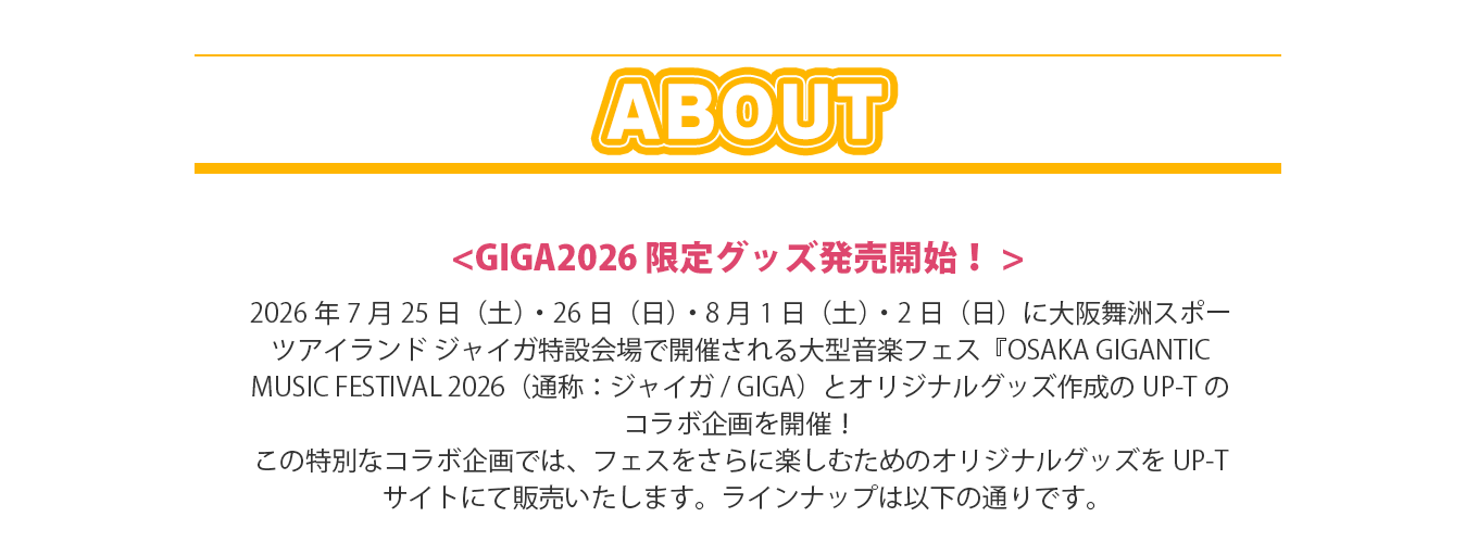 image-2026年7月25日（土）・26日（日）・8月1日（土）・2日（日）に大阪舞洲スポーツアイランド ジャイガ特設会場で開催される大型音楽フェス『OSAKA GIGANTIC MUSIC FESTIVAL 2026（通称：ジャイガ/ GIGA）とオリジナルグッズ作成のUP-Tのコラボ企画を開催！ この特別なコラボ企画では、フェスをさらに楽しむためのオリジナルグッズをUP-Tサイトにて販売いたします。ラインナップは以下の通りです。