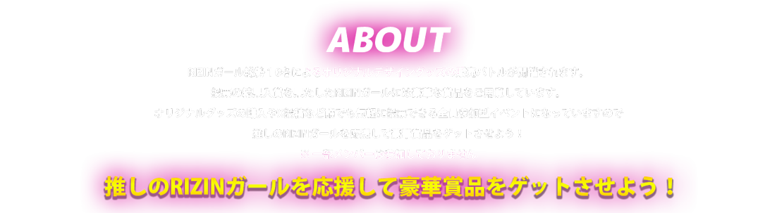 image-RIZINガール総勢１0名によるオリジナルデザイングッズの販売バトルが開催されます。 投票の結果入賞を果たしたRIZINガールには豪華な賞品をご用意しています。 オリジナルグッズの購入やツイッター投稿など誰でも気軽に投票できる全員参加型イベントになっていますので 推しのRIZINガールを応援して豪華商賞品をゲットさせよう！