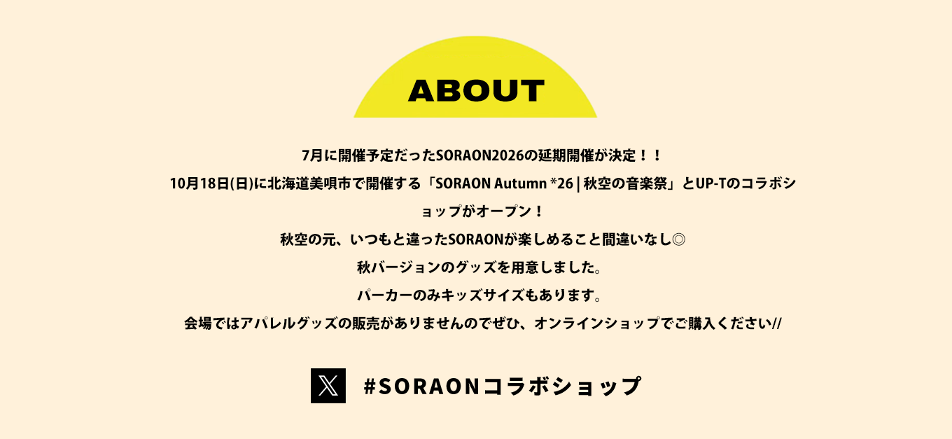 image-7月に開催予定だったSORAON2026の延期開催が決定！！ 10月18日(日)に北海道美唄市で開催する「SORAON Autumn *26 | 秋空の音楽祭」とUP-Tのコラボショップがオープン！ 秋空の元、いつもと違ったSORAONが楽しめること間違いなし◎ 秋バージョンのグッズを用意しました。 パーカーのみキッズサイズもあります。 会場ではアパレルグッズの販売がありませんのでぜひ、オンラインショップでご購入ください//