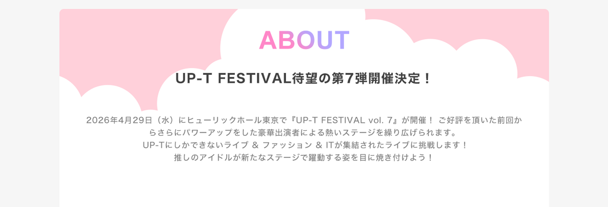 image-2026年4月29日（水）にヒューリックホール東京で『UP-T FESTIVAL vol. 7』が開催！ ご好評を頂いた前回からさらにパワーアップをした豪華出演者による熱いステージを繰り広げられます。 UP-Tにしかできないライブ & ファッション & ITが集結されたライブに挑戦します！ 推しのアイドルが新たなステージで躍動する姿を目に焼き付けよう！