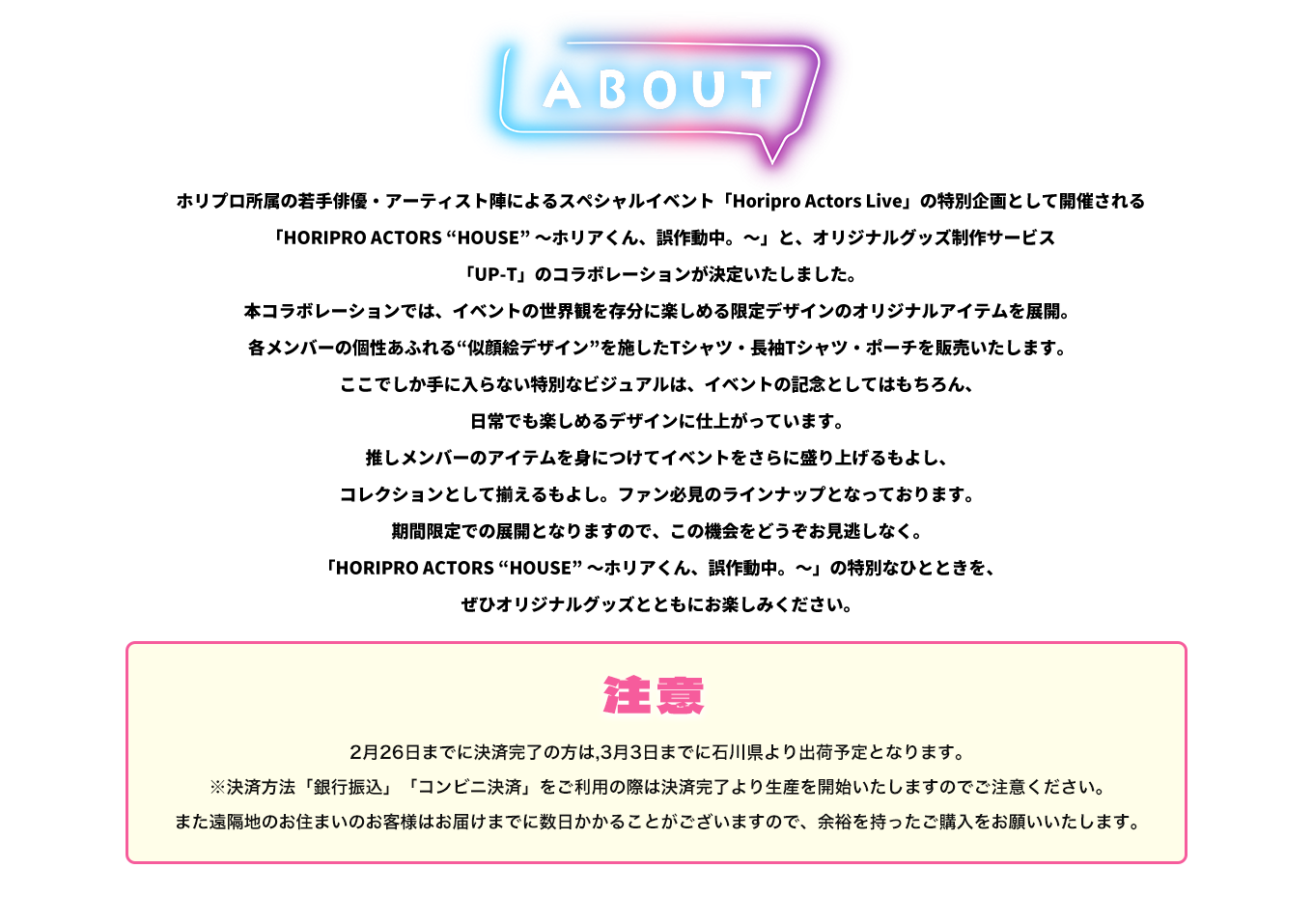 image-ホリプロ所属の若手俳優・アーティスト陣によるスペシャルイベント「Horipro Actors Live」の特別企画として開催される 「HORIPRO ACTORS “HOUSE” ～ホリアくん、誤作動中。～」と、オリジナルグッズ制作サービス 「UP-T」のコラボレーションが決定いたしました。 本コラボレーションでは、イベントの世界観を存分に楽しめる限定デザインのオリジナルアイテムを展開。 各メンバーの個性あふれる“似顔絵デザイン”を施したTシャツ・長袖Tシャツ・ポーチを販売いたします。 ここでしか手に入ら