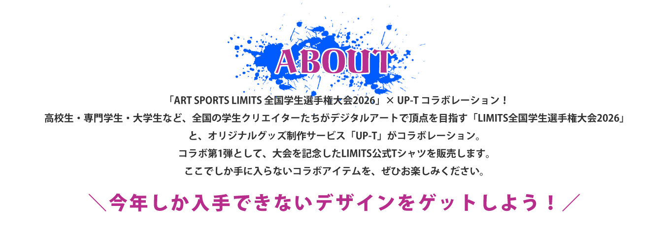 image-オリジナルグッズ制作サービス「UP-T」は、全国の学生クリエイターたちがデジタルアートで頂点を目指す「ART SPORTS LIMITS 全国学生選手権大会2026」とのコラボレーションを実施いたします。 「LIMITS全国学生選手権大会」は、高校生・専門学生・大学生など、全国から集まった学生クリエイターたちが、その発想力と表現力を競い合うデジタルアートの大会です。 今回のコラボレーションでは、大会を記念した「LIMITS公式Tシャツ」を販売いたします。 大会の熱気やLIMITSの世界観を身近に感じられる