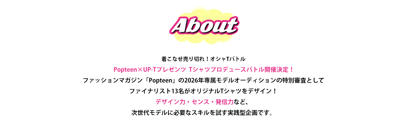 image-着こなせ売り切れ！オシャTバトル Popteen×UP-Tプレゼンツ  Tシャツプロデュースバトル開催決定！ ファッションマガジン「Popteen」の2026年専属モデルオーディションの特別審査として ファイナリスト13名がオリジナルTシャツをデザイン！ デザイン力・センス・発信力など、次世代モデルに必要なスキルを試す実践型企画です。