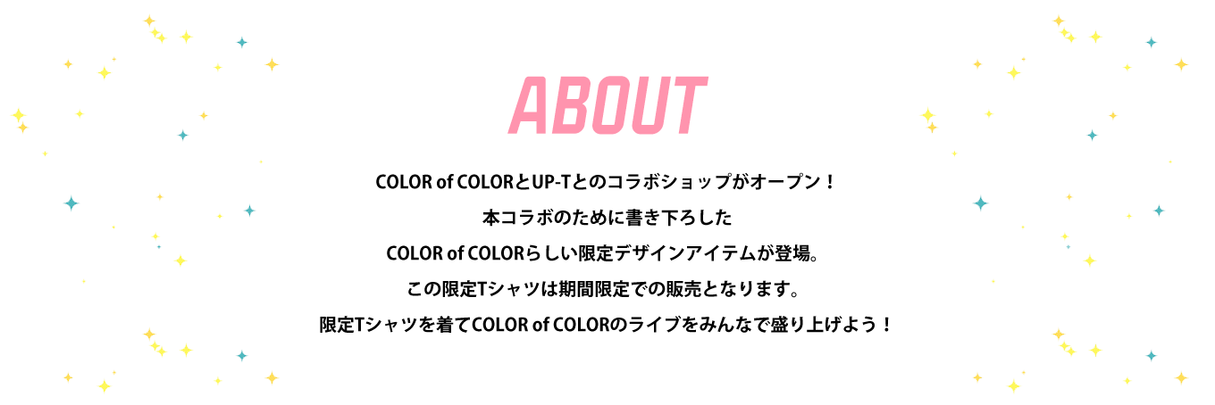 image-COLOR of COLORとUP-Tとのコラボショップがオープン！ 本コラボのために書き下ろした COLOR of COLORらしい限定デザインアイテムが登場。 この限定Tシャツは期間限定での販売となります。 限定Tシャツを着てCOLOR of COLORのライブをみんなで盛り上げよう！