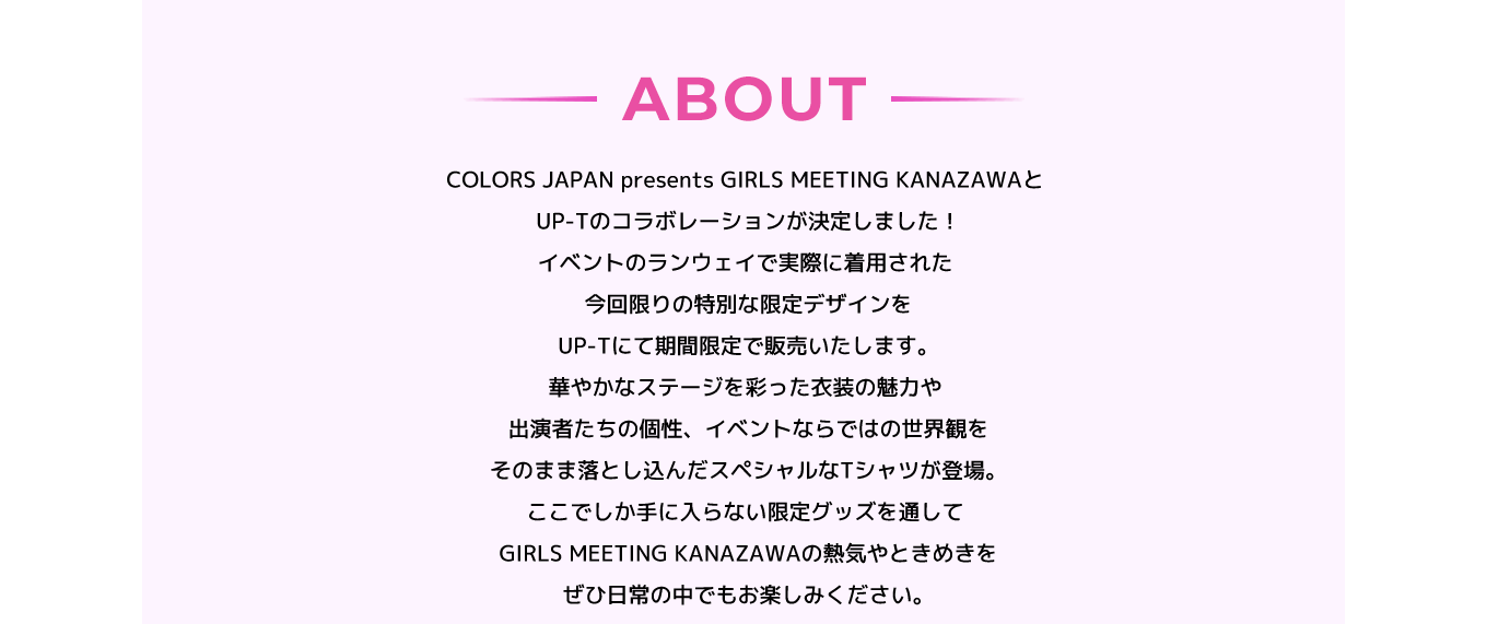 image-COLORS JAPAN presents GIRLS MEETING KANAZAWAと  UP-Tのコラボレーションが決定しました！ イベントのランウェイで実際に着用された、  今回限りの特別な限定デザインを  UP-Tにて期間限定で販売いたします。 華やかなステージを彩った衣装の魅力や、  出演者たちの個性、イベントならではの世界観を  そのまま落とし込んだスペシャルなTシャツが登場。 ここでしか手に入らない限定グッズを通して、  GIRLS MEETING KANAZAWAの熱気やときめきを、  