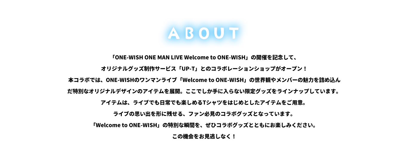 image-「ONE-WISH ONE MAN LIVE Welcome to ONE-WISH」 の開催を記念して、オリジナルグッズ制作サービス「UP-T」との コラボレーションショップがオープン！ 本コラボでは、ONE-WISHのワンマンライブ 「Welcome to ONE-WISH」 の世界観やメンバーの魅力を詰め込ん だ特別なオリジナルデザインのアイテムを展開。 ここでしか手に入らない限定グッズをラインナップしています。 アイテムは、ライブでも日常でも楽しめるTシャツを はじめとしたアイテムをご用意。 ライ