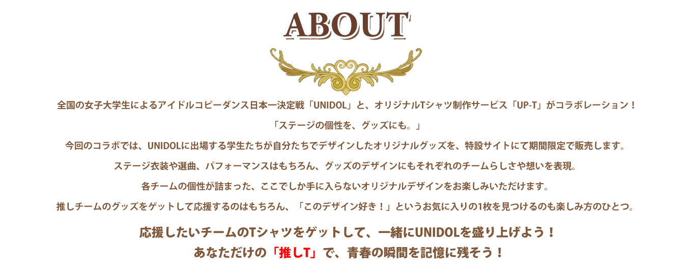 image-全国の女子大学生によるアイドルコピーダンス日本一決定戦「UNIDOL」と、オリジナルTシャツ制作サービス「UP-T」のコラボレーション！ 今回のコラボでは、出場チームがそれぞれデザインしたオリジナルTシャツを、特設サイトにて期間限定販売。  ステージ上でのパフォーマンスだけでなく、衣装やデザインにも想いを込めた個性が詰まった1枚をお届けします。 応援したいチームのTシャツをゲットして、一緒にUNIDOLを盛り上げよう！  あなただけの「推しT」で、青春の瞬間を記憶に残そう！