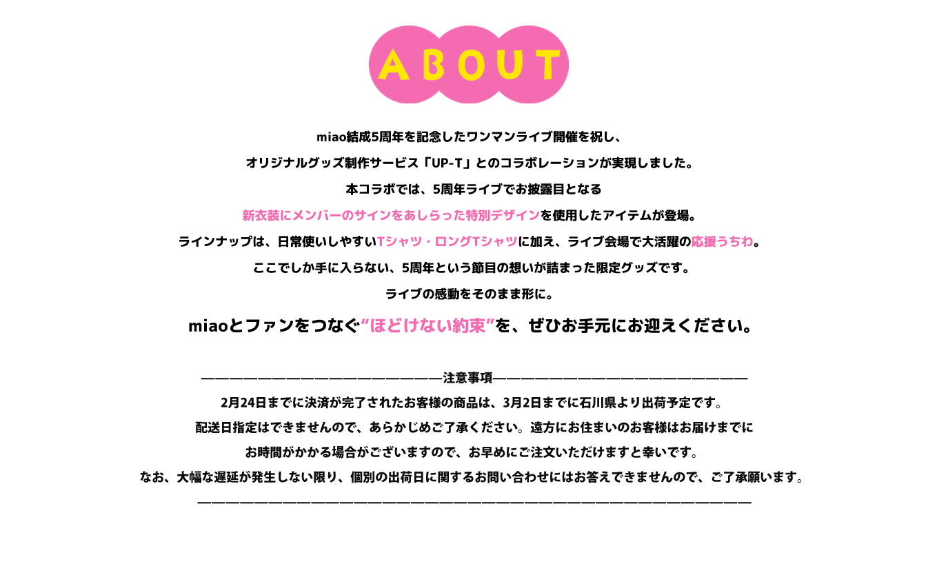 image-miao結成5周年を記念したワンマンライブ開催を祝し、オリジナルグッズ制作サービス「UP-T」とのコラボレーションが実現しました。  本コラボでは、5周年ライブでお披露目となる新衣装にメンバーのサインをあしらった特別デザインを使用したアイテムが登場。 ラインナップは、日常使いしやすいTシャツ・ロングTシャツに加え、ライブ会場で大活躍の応援うちわ。  ここでしか手に入らない、5周年という節目の想いが詰まった限定グッズです。 ライブの感動をそのまま形に。  miaoとファンをつなぐ“ほどけない約束”を、ぜひお