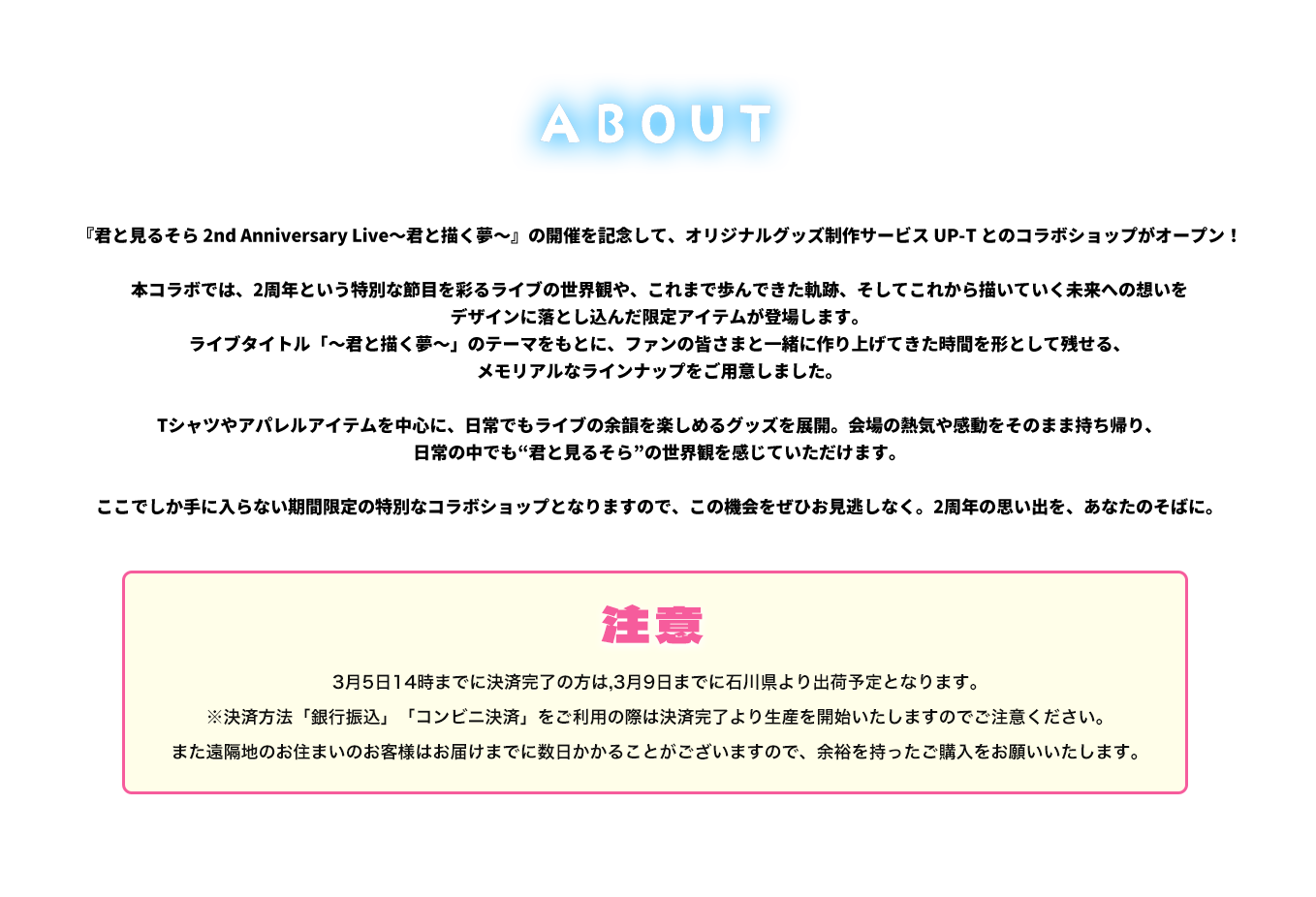 image-『君と見るそら 2nd Anniversary Live〜君と描く夢〜』の開催を記念して、オリジナルグッズ制作サービス UP-T とのコラボショップがオープン！  本コラボでは、2周年という特別な節目を彩るライブの世界観や、これまで歩んできた軌跡、そしてこれから描いていく未来への想いを デザインに落とし込んだ限定アイテムが登場します。 ライブタイトル「〜君と描く夢〜」のテーマをもとに、ファンの皆さまと一緒に作り上げてきた時間を形として残せる、 メモリアルなラインナップをご用意しました。  Tシャツやアパレ
