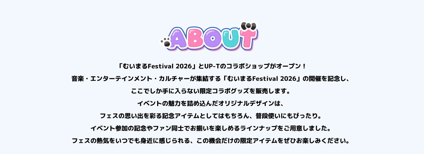 image-「むいまるFestival 2026」とUP-Tのコラボショップがオープン！ 音楽・エンターテインメント・カルチャーが集結する「むいまるFestival 2026」の開催を記念し、ここでしか手に入らない限定コラボグッズを販売します。 イベントの魅力を詰め込んだオリジナルデザインは、フェスの思い出を彩る記念アイテムとしてはもちろん、普段使いにもぴったり。イベント参加の記念やファン同士でお揃いを楽しめるラインナップをご用意しました。 フェスの熱気をいつでも身近に感じられる、この機会だけの限定アイテムをぜひお楽