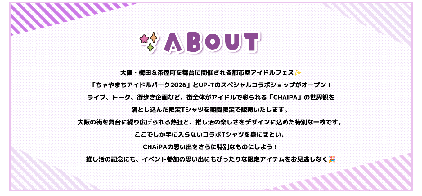 image-大阪・梅田＆茶屋町を舞台に開催される都市型アイドルフェス「ちゃやまちアイドルパーク2026」とUP-Tのスペシャルコラボショップがオープン！ ライブ、トーク、街歩き企画など、街全体がアイドルで彩られる「CHAiPA」の世界観を落とし込んだ限定Tシャツを期間限定で販売いたします。大阪の街を舞台に繰り広げられる熱狂と、推し活の楽しさをデザインに込めた特別な一枚です。 ここでしか手に入らないコラボTシャツを身にまとい、CHAiPAの思い出をさらに特別なものにしよう！ 推し活の記念にも、イベント参加の思い出にもぴ