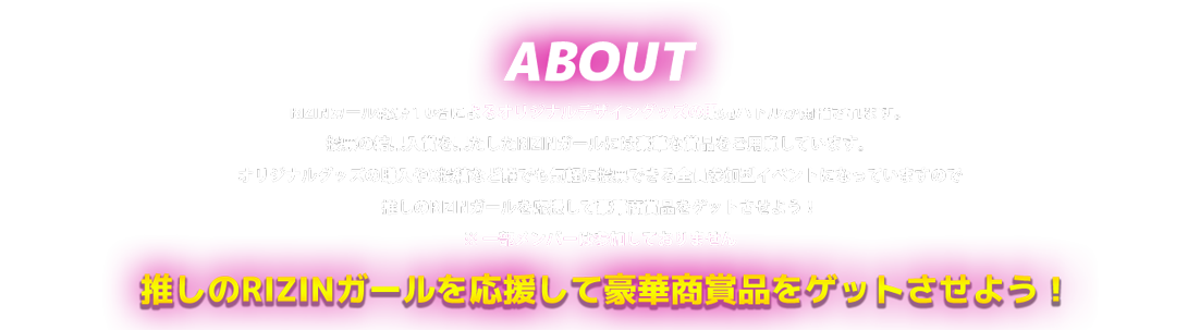 image-RIZINガール総勢１0名によるオリジナルデザイングッズの販売バトルが開催されます。 投票の結果入賞を果たしたRIZINガールには豪華な賞品をご用意しています。 オリジナルグッズの購入やツイッター投稿など誰でも気軽に投票できる全員参加型イベントになっていますので 推しのRIZINガールを応援して豪華商賞品をゲットさせよう！