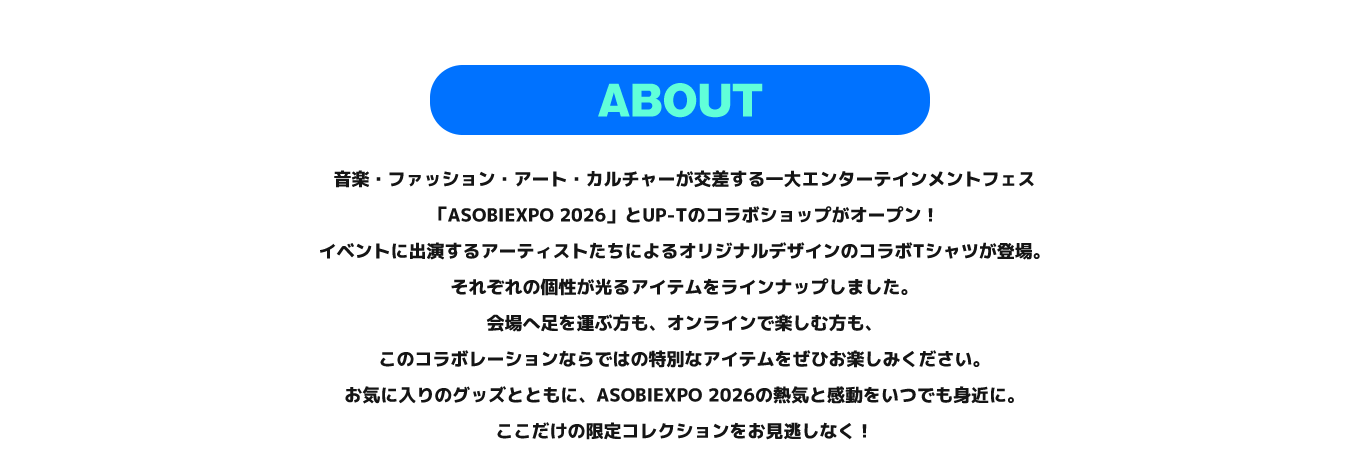 image-音楽・ファッション・アート・カルチャーが交差する一大エンターテインメントフェス 「ASOBIEXPO 2026」とUP-Tのコラボショップがオープン！ イベントに出演するアーティストたちによるオリジナルデザインのコラボTシャツが登場。 それぞれの個性が光るアイテムをラインナップしました。 会場へ足を運ぶ方も、オンラインで楽しむ方も、 このコラボレーションならではの特別なアイテムをぜひお楽しみください。 お気に入りのグッズとともに、ASOBIEXPO 2026の熱気と感動をいつでも身近に。 ここだけの限定コ
