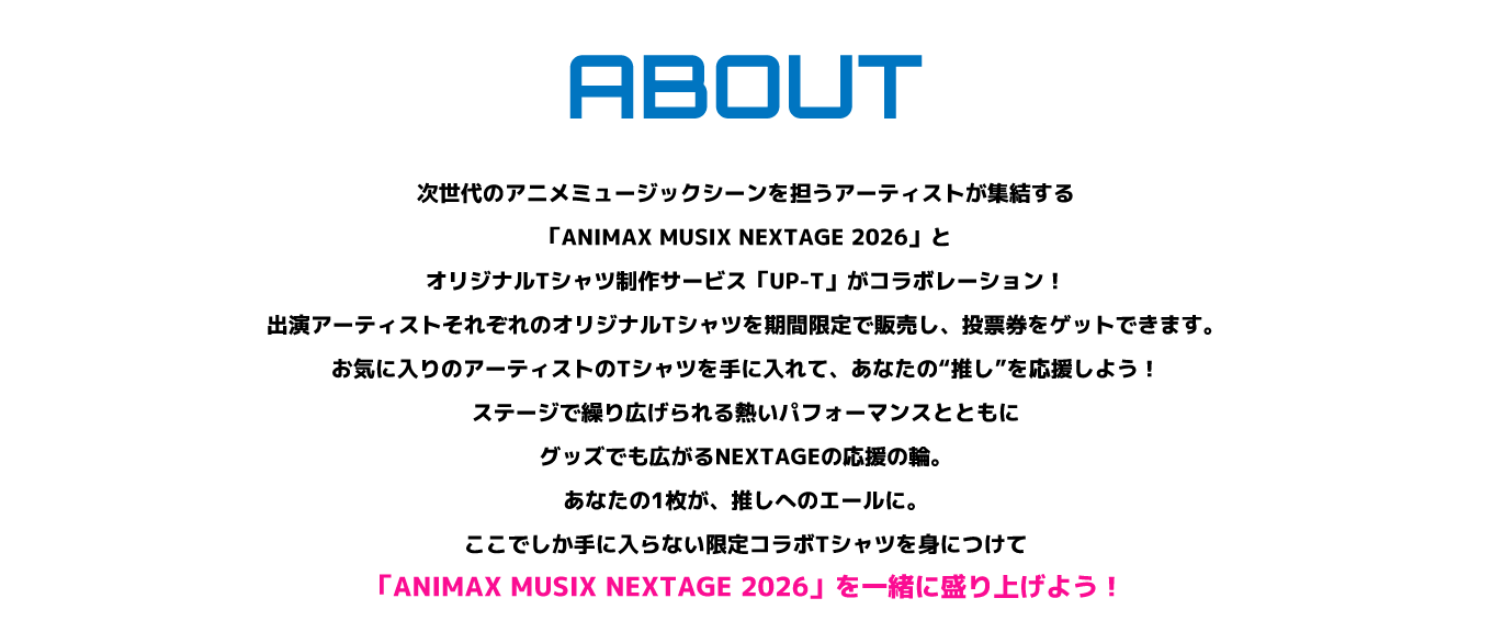 image-次世代のアニメミュージックシーンを担うアーティストが集結する「ANIMAX MUSIX NEXTAGE 2026」と、オリジナルTシャツ制作サービス「UP-T」がコラボレーション！ 出演アーティストそれぞれのオリジナルTシャツを期間限定で販売し、投票券をゲットできます。 お気に入りのアーティストのTシャツを手に入れて、あなたの“推し”を応援しよう！ ステージで繰り広げられる熱いパフォーマンスとともに、グッズでも広がるNEXTAGEの応援の輪。 あなたの1枚が、推しへのエールに。 ここでしか手に入らない限定