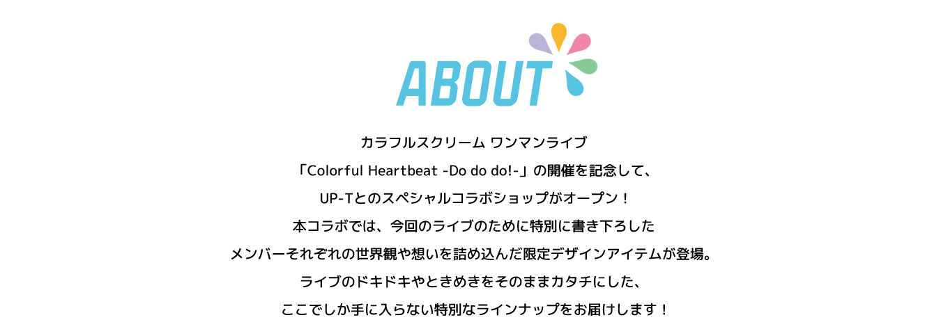 image-カラフルスクリーム ワンマンライブ  「Colorful Heartbeat -Do do do!-」の開催を記念して、  UP-Tとのスペシャルコラボショップがオープン！ 本コラボでは、今回のライブのために特別に書き下ろした メンバーそれぞれの世界観や想いを詰め込んだ限定デザインアイテムが登場。 ライブのドキドキやときめきをそのままカタチにした、  ここでしか手に入らない特別なラインナップをお届けします！