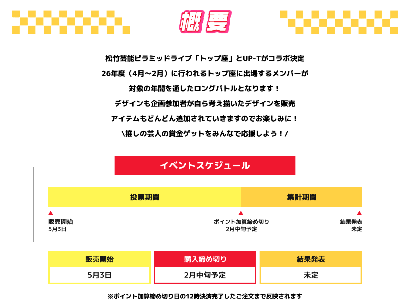 image-松竹芸能ピラミッドライブ「トップ座」とUP-Tがコラボ決定 26年度（4月～2月）に行われるトップ座に出場するメンバーが 対象の年間を通したロングバトルとなります！ デザインも企画参加者が自ら考え描いたデザインを販売 アイテムもどんどん追加されていきますのでお楽しみに！ \推しの芸人の賞金ゲットをみんなで応援しよう！