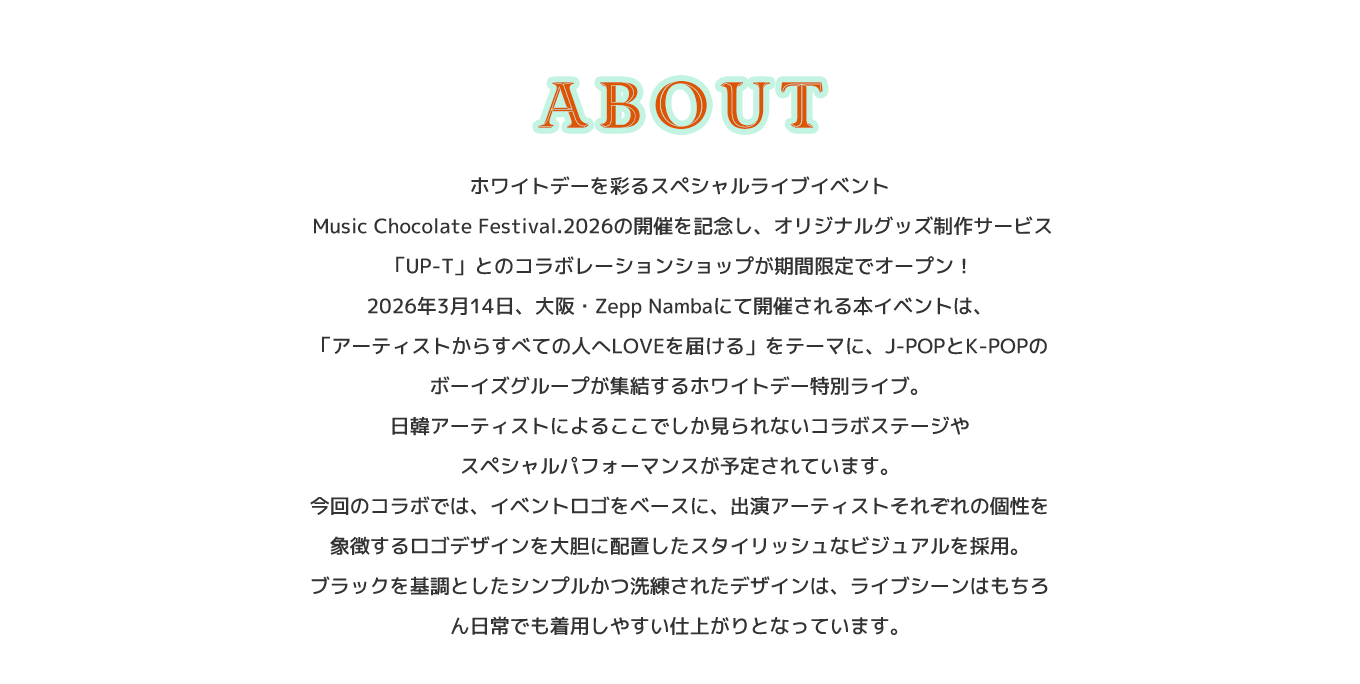 image-ホワイトデーを彩るスペシャルライブイベント  Music Chocolate Festival.2026の開催を記念し、 オリジナルグッズ制作サービス「UP-T」との コラボレーションショップが期間限定でオープン！ 2026年3月14日、大阪・Zepp Nambaにて 開催される本イベントは、 「アーティストからすべての人へLOVEを届ける」を テーマに、J-POPとK-POPのボーイズグループが 集結するホワイトデー特別ライブ。 日韓アーティストによるここでしか見られない コラボステージやスペシャルパフ