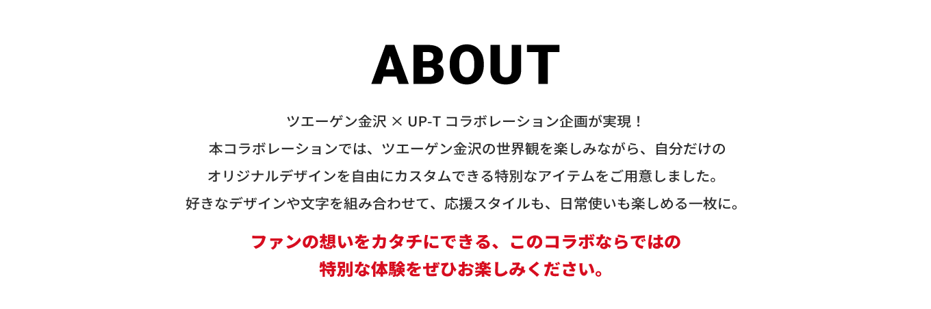 image-ツエーゲン金沢 × UP-T コラボレーション企画が実現！  本コラボレーションでは、ツエーゲン金沢の世界観を楽しみながら、自分だけのオリジナルデザインを自由にカスタムできる特別なアイテムをご用意しました。 好きなデザインや文字を組み合わせて、応援スタイルも、日常使いも楽しめる一枚に。  スタジアムでの観戦はもちろん、普段のコーディネートにも取り入れやすいアイテムとして活躍します。 ファンの想いをカタチにできる、このコラボならではの特別な体験をぜひお楽しみください。
