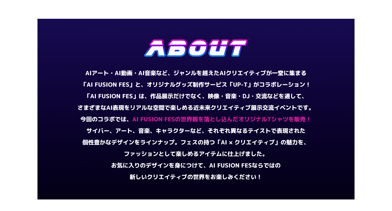 image-AIアート・AI動画・AI音楽など、ジャンルを越えたAIクリエイティブが一堂に集まる「AI FUSION FES」と、オリジナルグッズ制作サービス「UP-T」がコラボレーション！ 「AI FUSION FES」は、作品展示だけでなく、映像・音楽・DJ・交流などを通して、さまざまなAI表現をリアルな空間で楽しめる近未来クリエイティブ展示交流イベントです。 今回のコラボでは、AI FUSION FESの世界観を落とし込んだオリジナルTシャツを販売！ サイバー、アート、音楽、キャラクターなど、それぞれ異なるテイ