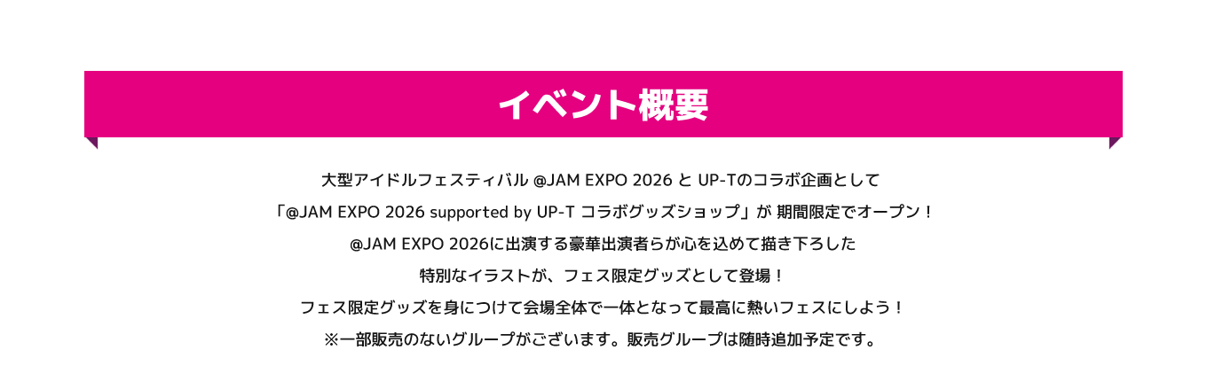 image-大型アイドルフェスティバル @JAM EXPO 2026 と UP-Tのコラボ企画として 「@JAM EXPO 2026 supported by UP-T コラボグッズショップ」が 期間限定でオープン！  @JAM EXPO 2026に出演する豪華出演者らが心を込めて描き下ろした特別なイラストが、フェス限定グッズとして登場！  フェス限定グッズを身につけて会場全体で一体となって最高に熱いフェスにしよう！ ※一部販売のないグループがございます。販売グループは随時追加予定です。