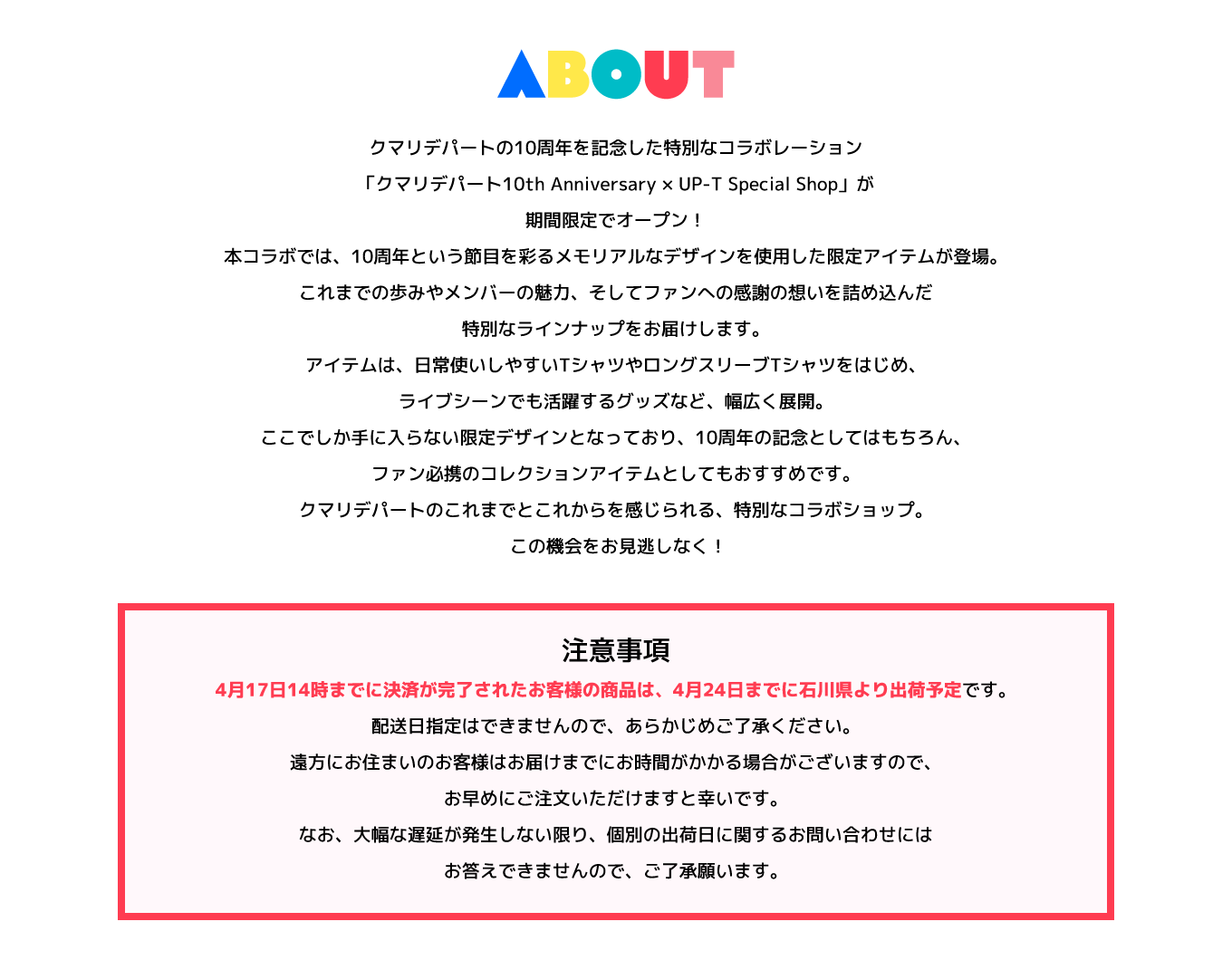 image-クマリデパートの10周年を記念した特別なコラボレーション「クマリデパート10th Anniversary × UP-T Special Shop」が期間限定でオープン！ 本コラボでは、10周年という節目を彩るメモリアルなデザインを使用した限定アイテムが登場。これまでの歩みやメンバーの魅力、そしてファンへの感謝の想いを詰め込んだ特別なラインナップをお届けします。 アイテムは、日常使いしやすいTシャツやロングスリーブTシャツをはじめ、ライブシーンでも活躍するグッズなど、幅広く展開。ここでしか手に入らない限定デ