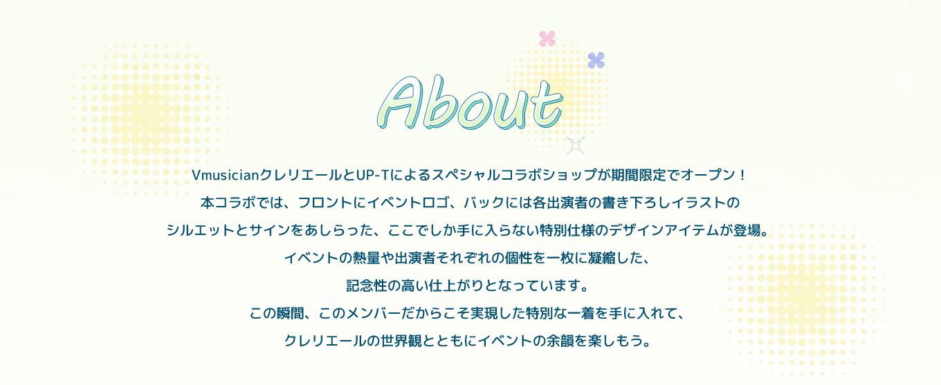 image-VmusicianクレリエールとUP-Tによるスペシャルコラボショップが期間限定でオープン！ 本コラボでは、フロントにイベントロゴ、バックには各出演者の書き下ろしイラストのシルエットとサインをあしらった、ここでしか手に入らない特別仕様のデザインアイテムが登場。イベントの熱量や出演者それぞれの個性を一枚に凝縮した、記念性の高い仕上がりとなっています。 この瞬間、このメンバーだからこそ実現した特別な一着を手に入れて、クレリエールの世界観とともにイベントの余韻を楽しもう。