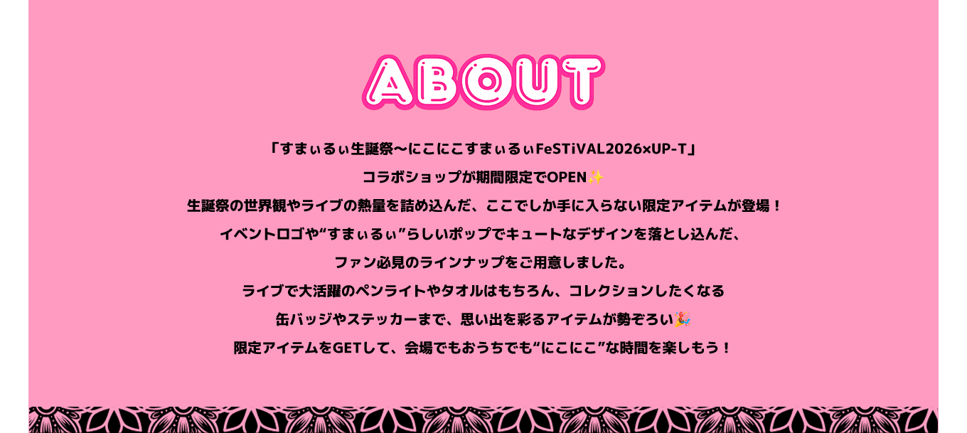 image-「すまぃるぃ生誕祭～にこにこすまぃるぃFeSTiVAL2026×UP-T」コラボショップが期間限定でOPEN✨  生誕祭の世界観やライブの熱量を詰め込んだ、ここでしか手に入らない限定アイテムが登場！ イベントロゴや“すまぃるぃ”らしいポップでキュートなデザインを落とし込んだ、ファン必見のラインナップをご用意しました。 ライブで大活躍のペンライトやタオルはもちろん、コレクションしたくなる缶バッジやステッカーまで、思い出を彩るアイテムが勢ぞろい