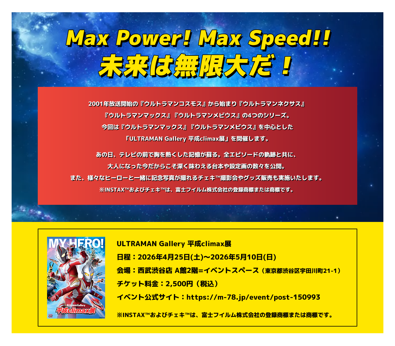 image-2001年放送開始の 『ウルトラマンコスモス』から始まり 『ウルトラマンネクサス』『ウルトラマン マックス』『ウルトラマンメビウス』の 4つのシリーズ。 今回は『ウルトラマンマックス』 『ウルトラマンメビウス』を中心とした 「ULTRAMAN Gallery 平成climax展」を 開催します。 あの日、テレビの前で胸を熱くした 記憶が蘇る。全エピソードの軌跡と共に、 大人になった今だからこそ深く味わえる 台本や設定画の数々を公開。 また、様々なヒーローと一緒に記念写真が 撮れるチェキ™撮影会やグッズ販売