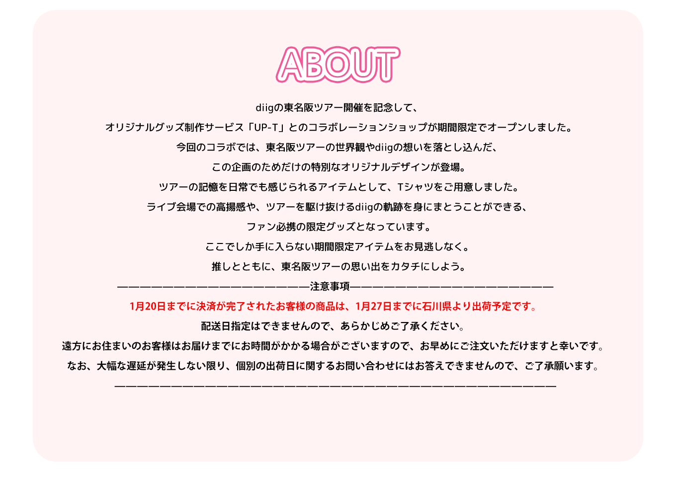 image-diigの東名阪ツアー開催を記念して、  オリジナルグッズ制作サービス「UP-T」とのコラボレーションショップが期間限定でオープンしました。 今回のコラボでは、東名阪ツアーの世界観やdiigの想いを落とし込んだ、  この企画のためだけの特別なオリジナルデザインが登場。  ツアーの記憶を日常でも感じられるアイテムとして、Tシャツをご用意しました。 ライブ会場での高揚感や、ツアーを駆け抜けるdiigの軌跡を身にまとうことができる、  ファン必携の限定グッズとなっています。 ここでしか手に入らない期間限定アイテ