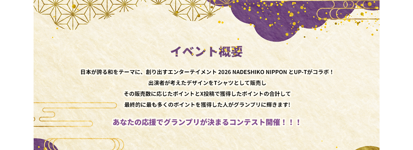 image-日本が誇る和をテーマに、創り出すエンターテイメント 2026 NADESHIKO NIPPON とUP-Tがコラボ！ 出演者が考えたデザインをTシャツとして販売し その販売数に応じたポイントとX投稿で獲得したポイントの合計して 最終的に最も多くのポイントを獲得した人がグランプリに輝きます! あなたの応援でグランプリが決まるコンテスト開催！！！