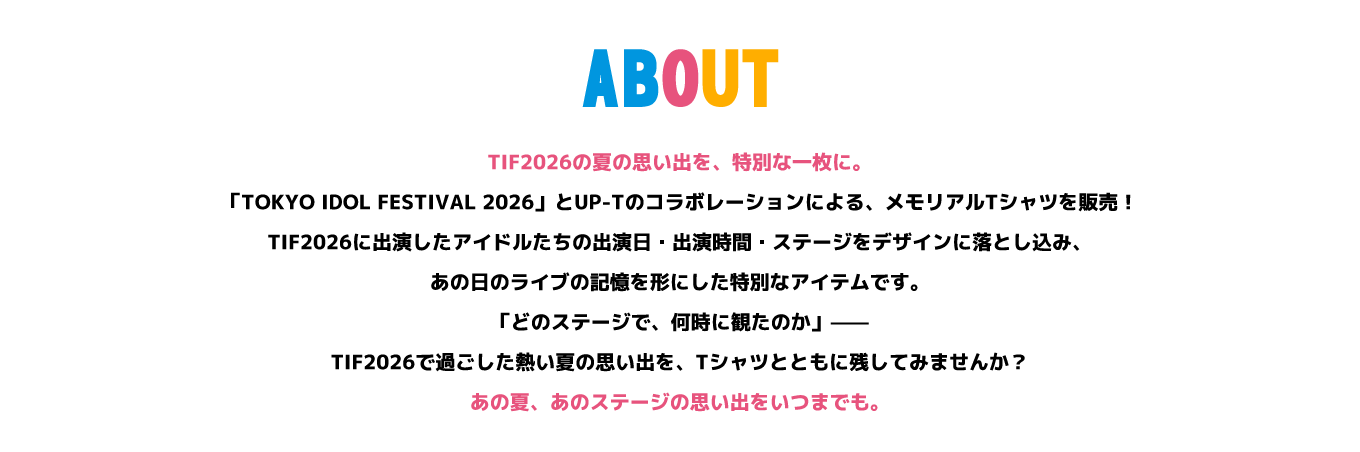 image-TIF2026の夏の思い出を、特別な一枚に。 「TOKYO IDOL FESTIVAL 2026」とUP-Tのコラボレーションによる、メモリアルTシャツを販売！ TIF2026に出演したアイドルたちの出演日・出演時間・ステージをデザインに落とし込み、あの日のライブの記憶を形にした特別なアイテムです。 「どのステージで、何時に観たのか」—— TIF2026で過ごした熱い夏の思い出を、Tシャツとともに残してみませんか？ あの夏、あのステージの思い出をいつまでも。