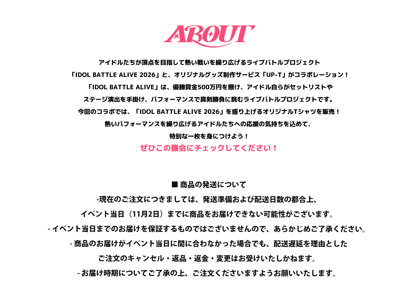image-アイドルたちが頂点を目指して熱い戦いを繰り広げるライブバトルプロジェクト「IDOL BATTLE ALIVE 2026」と、オリジナルグッズ制作サービス「UP-T」がコラボレーション！ 「IDOL BATTLE ALIVE」は、優勝賞金500万円を懸け、アイドル自らがセットリストやステージ演出を手掛け、パフォーマンスで真剣勝負に挑むライブバトルプロジェクトです。 今回のコラボでは、「IDOL BATTLE ALIVE 2026」を盛り上げるオリジナルTシャツを販売！ 熱いパフォーマンスを繰り広げるアイドル