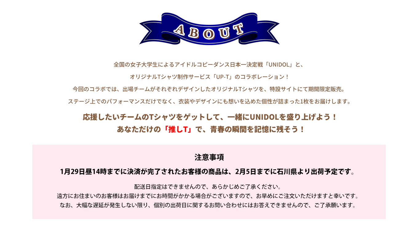 image-全国の女子大学生によるアイドルコピーダンス日本一決定戦「UNIDOL」と、オリジナルTシャツ制作サービス「UP-T」のコラボレーション！ 今回のコラボでは、出場チームがそれぞれデザインしたオリジナルTシャツを、特設サイトにて期間限定販売。  ステージ上でのパフォーマンスだけでなく、衣装やデザインにも想いを込めた個性が詰まった1枚をお届けします。 応援したいチームのTシャツをゲットして、一緒にUNIDOLを盛り上げよう！  あなただけの「推しT」で、青春の瞬間を記憶に残そう！