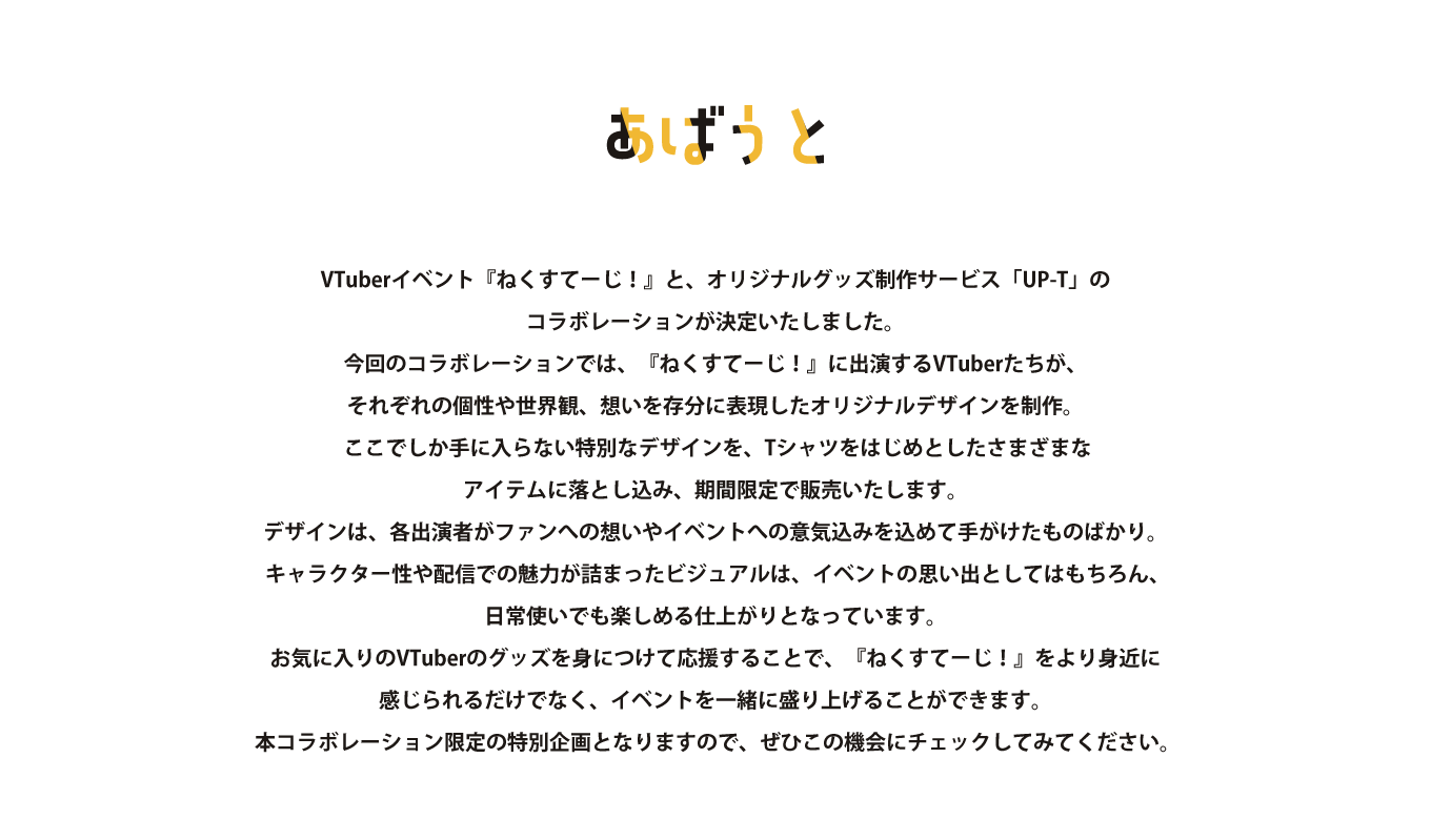 image-Vライバーイベント『ねくすてーじ』と、オリジナルグッズ制作サービス「UP-T」のコラボレーションが決定いたしました。 今回のコラボレーションでは、『ねくすてーじ』に出演するVライバーたちが、それぞれの個性や世界観、想いを存分に表現したオリジナルデザインを制作。  ここでしか手に入らない特別なデザインを、Tシャツをはじめとしたさまざまなアイテムに落とし込み、期間限定で販売いたします。 デザインは、各出演者がファンへの想いやイベントへの意気込みを込めて手がけたものばかり。  キャラクター性や配信での魅力が詰ま